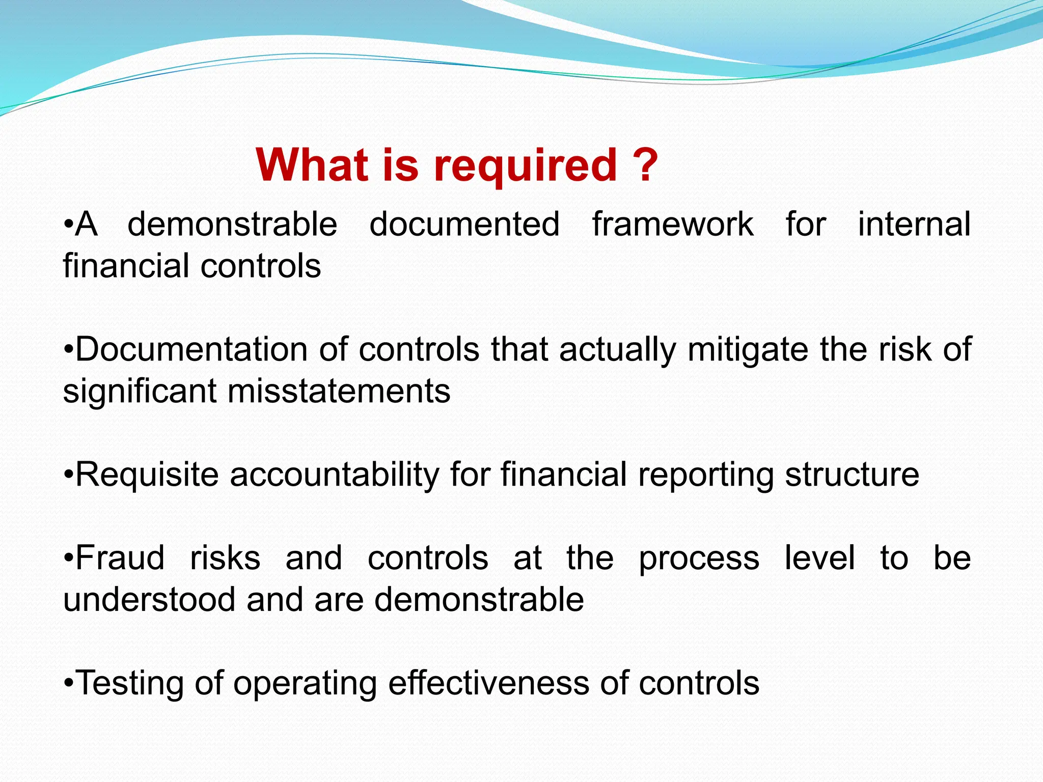 What is required ?
•A demonstrable documented framework for internal
financial controls
•Documentation of controls that actually mitigate the risk of
significant misstatements
•Requisite accountability for financial reporting structure
•Fraud risks and controls at the process level to be
understood and are demonstrable
•Testing of operating effectiveness of controls
 