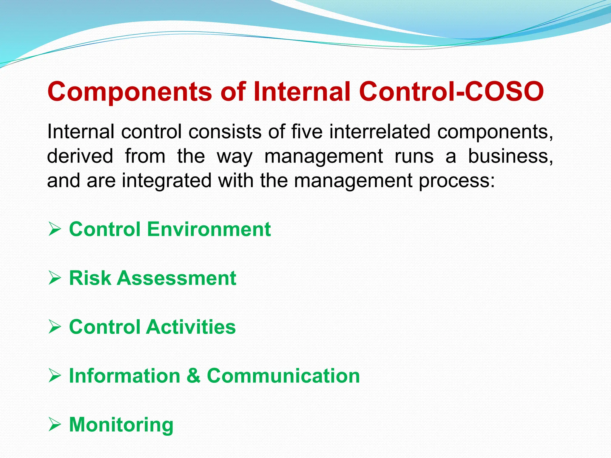 Components of Internal Control-COSO
Internal control consists of five interrelated components,
derived from the way management runs a business,
and are integrated with the management process:
 Control Environment
 Risk Assessment
 Control Activities
 Information & Communication
 Monitoring
 