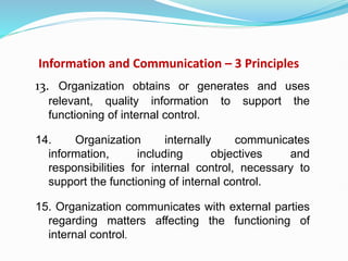 Information and Communication – 3 Principles
13. Organization obtains or generates and uses
relevant, quality information to support the
functioning of internal control.
14. Organization internally communicates
information, including objectives and
responsibilities for internal control, necessary to
support the functioning of internal control.
15. Organization communicates with external parties
regarding matters affecting the functioning of
internal control.
 