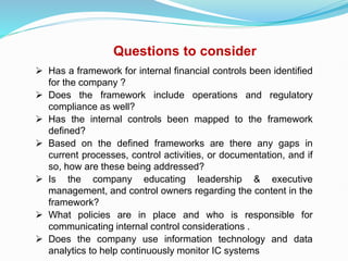 Questions to consider
 Has a framework for internal financial controls been identified
for the company ?
 Does the framework include operations and regulatory
compliance as well?
 Has the internal controls been mapped to the framework
defined?
 Based on the defined frameworks are there any gaps in
current processes, control activities, or documentation, and if
so, how are these being addressed?
 Is the company educating leadership & executive
management, and control owners regarding the content in the
framework?
 What policies are in place and who is responsible for
communicating internal control considerations .
 Does the company use information technology and data
analytics to help continuously monitor IC systems
 