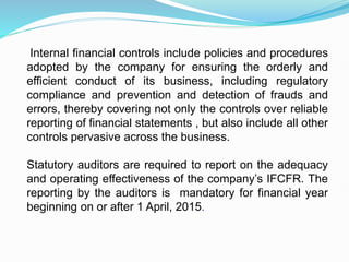 Internal financial controls include policies and procedures
adopted by the company for ensuring the orderly and
efficient conduct of its business, including regulatory
compliance and prevention and detection of frauds and
errors, thereby covering not only the controls over reliable
reporting of financial statements , but also include all other
controls pervasive across the business.
Statutory auditors are required to report on the adequacy
and operating effectiveness of the company’s IFCFR. The
reporting by the auditors is mandatory for financial year
beginning on or after 1 April, 2015.
 