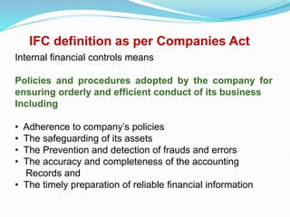 IFC definition as per Companies Act
Internal financial controls means
Policies and procedures adopted by the company for
ensuring orderly and efficient conduct of its business
Including
• Adherence to company’s policies
• The safeguarding of its assets
• The Prevention and detection of frauds and errors
• The accuracy and completeness of the accounting
Records and
• The timely preparation of reliable financial information
 