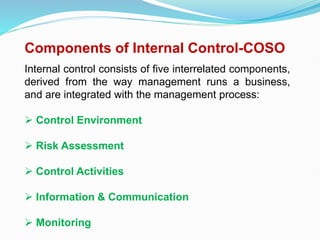 Components of Internal Control-COSO
Internal control consists of five interrelated components,
derived from the way management runs a business,
and are integrated with the management process:
 Control Environment
 Risk Assessment
 Control Activities
 Information & Communication
 Monitoring
 