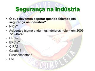 Segurança na Indústria
• O que devemos esperar quando falamos em
  segurança na indústria?
- NR’s?
- Acidentes (como andam os números hoje – em 2009
  723.452)?
- EPI’s?
- EPC’s?
- CIPA?
- Gestão?
- Procedimentos?
- Etc...
 