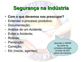 Segurança na Indústria
•   Com o que devemos nos preocupar?
-   Entender o processo produtivo;
-   Documentação;
-   Análise de um Acidente;
-   Evitar o Acidente;
-   Rotinas;
-   Prevenção;                     Aprender a GERIR
                                      faz parte da
-   Correção;                      complexa atividade
-   Etc (riscos, agentes).          do setor de SST
                                       dentro da indústria.
 