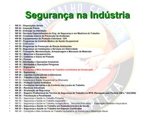 Segurança na Indústria
•   NR 01 - Disposições Gerais
•   NR 02 - Inspeção Prévia
•   NR 03 - Embargo ou Interdição
•   NR 04 - Serviços Especializados em Eng. de Segurança e em Medicina do Trabalho
•   NR 05 - Comissão Interna de Prevenção de Acidentes
•   NR 06 - Equipamentos de Proteção Individual - EPI
•   NR 07 - Programas de Controle Médico de Saúde Ocupacional
•   NR 08 - Edificações
•   NR 09 - Programas de Prevenção de Riscos Ambientais
•   NR 10 - Segurança em Instalações e Serviços em Eletricidade
•   NR 11 - Transporte, Movimentação, Armazenagem e Manuseio de Materiais
•   NR 12 - Máquinas e Equipamentos
•   NR 13 - Caldeiras e Vasos de Pressão
•   NR 14 - Fornos
•   NR 15 - Atividades e Operações Insalubres
•   NR 16 - Atividades e Operações Perigosas
•   NR 17 - Ergonomia
•   NR 18 - Condições e Meio Ambiente de Trabalho na Indústria da Construção
•   NR 19 - Explosivos
•   NR 20 - Líquidos Combustíveis e Inflamáveis
•   NR 21 - Trabalho a Céu Aberto
•   NR 22 - Segurança e Saúde Ocupacional na Mineração
•   NR 23 - Proteção Contra Incêndios
•   NR 24 - Condições Sanitárias e de Conforto nos Locais de Trabalho
•   NR 25 - Resíduos Industriais
•   NR 26 - Sinalização de Segurança
•   NR 27 - Registro Profissional do Técnico de Segurança do Trabalho no MTB (Revogada pela Portaria GM n.º 262/2008)
•   NR 28 - Fiscalização e Penalidades
•   NR 29 - Segurança e Saúde no Trabalho Portuário
•   NR 30 - Segurança e Saúde no Trabalho Aquaviário
•   NR 31 - Segurança e Saúde no Trabalho na Agricultura, Pecuária Silvicultura, Exploração Florestal e Aquicultura
•   NR 32 - Segurança e Saúde no Trabalho em Estabelecimentos de Saúde
•   NR 33 - Segurança e Saúde no Trabalho em Espaços Confinados
•   NR 34 - Condições e Meio Ambiente de Trabalho na Indústria da Construção e Reparação Naval
 