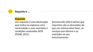 Requisito
Um requisito é uma declaração
que traduz ou expressa uma
necessidade e suas restrições e
condições associadas (IEEE
29148, 2011).
Requisito é ...
Sommerville (2011) define que
requisitos são as descrições do
que um sistema deve fazer, os
serviços que oferece e as
restrições ao seu
funcionamento.
 