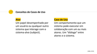 Ator
Um papel desempenhado por
um usuário ou qualquer outro
sistema que interage com o
sistema-alvo (subject).
Conceitos de Casos de Uso
Caso de Uso
Um comportamento que um
sistema pode executar em
colaboração com um ou mais
atores. Um “diálogo“ entre
atores e o sistema.
[OMG, 2015]
 