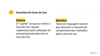 Narrativa
Texto em linguagem natural
que descreve o conjunto de
comportamentos realizados
pelos casos de uso
Conceitos de Casos de Uso
[OMG, 2015]
Sistema
O “sujeito” ao qual se refere o
Caso de Uso. Aquele
responsável pela realização do
comportamento descrito no
Caso de Uso
 