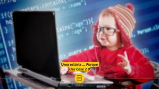 Uma estória ... Porque
Use Case 2.0
 