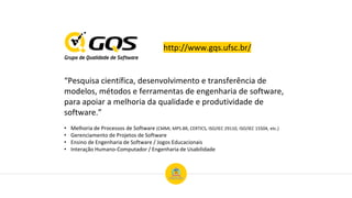 http://www.gqs.ufsc.br/
“Pesquisa científica, desenvolvimento e transferência de
modelos, métodos e ferramentas de engenharia de software,
para apoiar a melhoria da qualidade e produtividade de
software.”
• Melhoria de Processos de Software (CMMI, MPS.BR, CERTICS, ISO/IEC 29110, ISO/IEC 15504, etc.)
• Gerenciamento de Projetos de Software
• Ensino de Engenharia de Software / Jogos Educacionais
• Interação Humano-Computador / Engenharia de Usabilidade
 