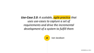 “
Use-Case 2.0: A scalable, agile practice that
uses use-cases to capture a set of
requirements and drive the incremental
development of a system to fulfill them
Ivar Jacobson
[JACOBSON et al, 2011]
 