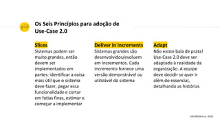 Slices
Sistemas podem ser
muito grandes, então
devem ser
implementados em
partes: identificar a coisa
mais útil que o sistema
deve fazer, pegar essa
funcionalidade e cortar
em fatias finas, estimar e
começar a implementar
Deliver in increments
Sistemas grandes são
desenvolvidos/evoluem
em incrementos. Cada
incremento fornece uma
versão demonstrável ou
utilizável do sistema
Adapt
Não existe bala de prata!
Use-Case 2.0 deve ser
adaptado à realidade da
organização. A equipe
deve decidir se quer ir
além do essencial,
detalhando as histórias
Os Seis Princípios para adoção de
Use-Case 2.0
[JACOBSON et al, 2016]
 