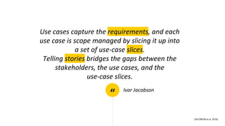 “
Use cases capture the requirements, and each
use case is scope managed by slicing it up into
a set of use-case slices.
Telling stories bridges the gaps between the
stakeholders, the use cases, and the
use-case slices.
Ivar Jacobson
[JACOBSON et al, 2016]
 