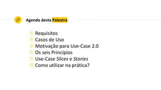 Agenda desta Palestra
◉ Requisitos
◉ Casos de Uso
◉ Motivação para Use-Case 2.0
◉ Os seis Princípios
◉ Use-Case Slices e Stories
◉ Como utilizar na prática?
 