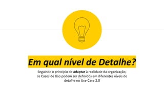 Em qual nível de Detalhe?
Seguindo o princípio de adaptar à realidade da organização,
os Casos de Uso podem ser definidos em diferentes níveis de
detalhe no Use-Case 2.0
 