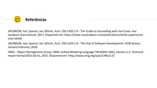Referências
JACOBSON, Ivar; Spence, Ian; Bittner, Kurt. USE-CASE 2.0 - The Guide to Succeeding with Use Cases. Ivar
Jacobson International, 2011. Disponível em: https://www.ivarjacobson.com/publications/white-papers/use-
case-ebook
JACOBSON, Ivar; Spence, Ian; Bittner, Kurt. USE-CASE 2.0 - The Hub of Software Development. ACM Queue,
January-February, 2016.
OMG – Object Management Group. OMG Unified Modeling Language TM (OMG UML), Version 2.5. Technical
report formal/2015-03-01, 2015. Disponível em: http://www.omg.org/spec/UML/2.5/
 