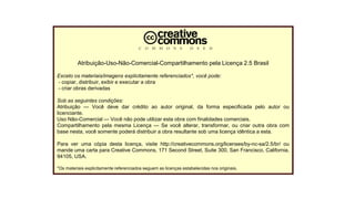 Licença
Atribuição-Uso-Não-Comercial-Compartilhamento pela Licença 2.5 Brasil
Exceto os materiais/imagens explicitamente referenciados*, você pode:
- copiar, distribuir, exibir e executar a obra
- criar obras derivadas
Sob as seguintes condições:
Atribuição — Você deve dar crédito ao autor original, da forma especificada pelo autor ou
licenciante.
Uso Não-Comercial — Você não pode utilizar esta obra com finalidades comerciais.
Compartilhamento pela mesma Licença — Se você alterar, transformar, ou criar outra obra com
base nesta, você somente poderá distribuir a obra resultante sob uma licença idêntica a esta.
Para ver uma cópia desta licença, visite http://creativecommons.org/licenses/by-nc-sa/2.5/br/ ou
mande uma carta para Creative Commons, 171 Second Street, Suite 300, San Francisco, California,
94105, USA.
*Os materiais explicitamente referenciados seguem as licenças estabelecidas nos originais.
 