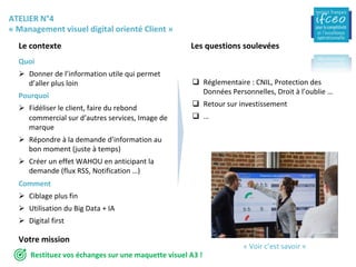 ATELIER	N°4	
«	Management	visuel	digital	orienté	Client	»	
Le	contexte		 Les	questions	soulevées	
Quoi	
Ø  Donner	de	l’information	utile	qui	permet	
d’aller	plus	loin	
Pourquoi	
Ø  Fidéliser	le	client,	faire	du	rebond	
commercial	sur	d’autres	services,	Image	de	
marque	
Ø  Répondre	à	la	demande	d’information	au	
bon	moment	(juste	à	temps)	
Ø  Créer	un	effet	WAHOU	en	anticipant	la	
demande	(flux	RSS,	Notification	…)	
Comment	
Ø  Ciblage	plus	fin	
Ø  Utilisation	du	Big	Data	+	IA	
Ø  Digital	first	
	
q  Réglementaire	:	CNIL,	Protection	des	
Données	Personnelles,	Droit	à	l’oublie	…	
q  Retour	sur	investissement	
q  …	
Votre	mission	
«	Voir	c’est	savoir	»	
Restituez	vos	échanges	sur	une	maquette	visuel	A3	!	
 
