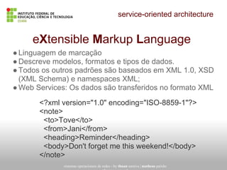 service-oriented architecture
sistemas operacionais de redes - by thuan saraiva | matheus paixão
eXtensible Markup Language
●Linguagem de marcação
●Descreve modelos, formatos e tipos de dados.
●Todos os outros padrões são baseados em XML 1.0, XSD
(XML Schema) e namespaces XML;
●Web Services: Os dados são transferidos no formato XML
<?xml version="1.0" encoding="ISO-8859-1"?>
<note>
<to>Tove</to>
<from>Jani</from>
<heading>Reminder</heading>
<body>Don't forget me this weekend!</body>
</note>
 