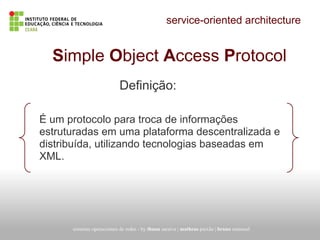 service-oriented architecture
Simple Object Access Protocol
É um protocolo para troca de informações
estruturadas em uma plataforma descentralizada e
distribuída, utilizando tecnologias baseadas em
XML.
sistemas operacionais de redes - by thuan saraiva | matheus paixão | bruno emanuel
Definição:
 