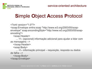 service-oriented architecture
Simple Object Access Protocol
<?xml version="1.0"?>
<soap:Envelope xmlns:soap "http://www.w3.org/2003/05/soap-
envelope" soap:encondingStyle="http://www.w3.org/2003/05/soap-
encoding">
<soap:Header>
... <!-- (opcional) informação adicional para ajudar a lidar com
as mensagens -->
</soap:Header>
<soap:Body>
... <!-- informação principal – requisição, resposta ou dados
de falha -->
</soap:Body>
</soap:Envelope>
sistemas operacionais de redes - by thuan saraiva | matheus paixão | bruno emanuel
 