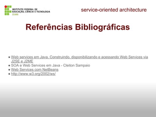 service-oriented architecture
Referências Bibliográficas
● Web services em Java. Construindo, disponibilizando e acessando Web Services via
J2SE e J2ME
● SOA e Web Services em Java - Cleiton Sampaio
● Web Services com NetBeans
● http://www.w3.org/2002/ws/
 