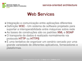 service-oriented architecture
sistemas operacionais de redes - by thuan saraiva | matheus paixão
Web Services
●Integração e comunicação entre aplicações diferentes
●Definição W3C - Um sistema de software projetado para
suportar a interoperabilidade entre máquinas sobre rede
●As bases de construções são os padrões XML e SOAP
●O transporte de dados é realizado normalmente via
protocolo HTTP ou HTTPS
●É uma tentativa de organizar um cenário cercado por uma
grande variedade de diferentes aplicativos, fornecedores e
plataformas.
 