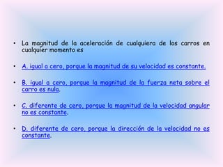 • La magnitud de la aceleración de cualquiera de los carros en
cualquier momento es
• A. igual a cero, porque la magnitud de su velocidad es constante.
• B. igual a cero, porque la magnitud de la fuerza neta sobre el
carro es nula.
• C. diferente de cero, porque la magnitud de la velocidad angular
no es constante.
• D. diferente de cero, porque la dirección de la velocidad no es
constante.

 