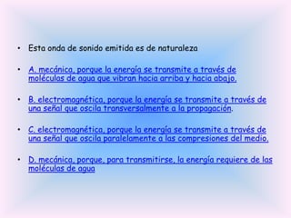 • Esta onda de sonido emitida es de naturaleza
• A. mecánica, porque la energía se transmite a través de
moléculas de agua que vibran hacia arriba y hacia abajo.
• B. electromagnética, porque la energía se transmite a través de
una señal que oscila transversalmente a la propagación.
• C. electromagnética, porque la energía se transmite a través de
una señal que oscila paralelamente a las compresiones del medio.
• D. mecánica, porque, para transmitirse, la energía requiere de las
moléculas de agua

 