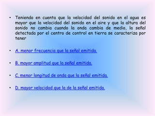 • Teniendo en cuenta que la velocidad del sonido en el agua es
mayor que la velocidad del sonido en el aire y que la altura del
sonido no cambia cuando la onda cambia de medio, la señal
detectada por el centro de control en tierra se caracteriza por
tener
• A. menor frecuencia que la señal emitida.

• B. mayor amplitud que la señal emitida.
• C. menor longitud de onda que la señal emitida.
• D. mayor velocidad que la de la señal emitida.

 
