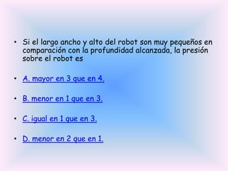 • Si el largo ancho y alto del robot son muy pequeños en
comparación con la profundidad alcanzada, la presión
sobre el robot es
• A. mayor en 3 que en 4.
• B. menor en 1 que en 3.
• C. igual en 1 que en 3.
• D. menor en 2 que en 1.

 