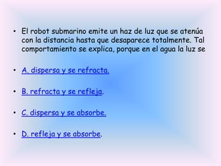 • El robot submarino emite un haz de luz que se atenúa
con la distancia hasta que desaparece totalmente. Tal
comportamiento se explica, porque en el agua la luz se
• A. dispersa y se refracta.
• B. refracta y se refleja.
• C. dispersa y se absorbe.
• D. refleja y se absorbe.

 