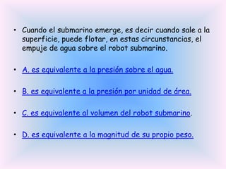 • Cuando el submarino emerge, es decir cuando sale a la
superficie, puede flotar, en estas circunstancias, el
empuje de agua sobre el robot submarino.
• A. es equivalente a la presión sobre el agua.
• B. es equivalente a la presión por unidad de área.

• C. es equivalente al volumen del robot submarino.
• D. es equivalente a la magnitud de su propio peso.

 