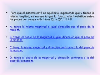 •

Para que el sistema esté en equilibrio, suponiendo que y tienen la
misma longitud, es necesario que la fuerza electrostática entre
las placas con cargas eléctricas Q1 y Q2. 1  
2

• A. tenga la misma magnitud e igual dirección que el peso de la
masa m.

• B. tenga el doble de la magnitud e igual dirección que el peso de
la masa m.
• C. tenga la misma magnitud y dirección contraria a la del peso de
la masa m.
• D. tenga el doble de la magnitud y dirección contraria a la del
peso de la masa m.

 