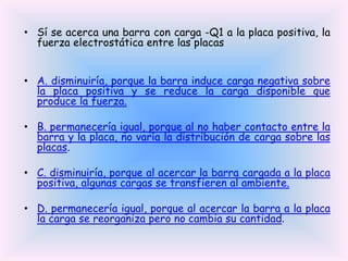 • Sí se acerca una barra con carga -Q1 a la placa positiva, la
fuerza electrostática entre las placas
• A. disminuiría, porque la barra induce carga negativa sobre
la placa positiva y se reduce la carga disponible que
produce la fuerza.
• B. permanecería igual, porque al no haber contacto entre la
barra y la placa, no varía la distribución de carga sobre las
placas.

• C. disminuiría, porque al acercar la barra cargada a la placa
positiva, algunas cargas se transfieren al ambiente.
• D. permanecería igual, porque al acercar la barra a la placa
la carga se reorganiza pero no cambia su cantidad.

 