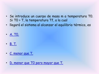 • Se introduce un cuerpo de masa m a temperatura T0.
Si T0 > T, la temperatura Tf, a la cual
• llegará el sistema al alcanzar el equilibrio térmico, es
• A. T0.
• B. T.
• C. menor que T.
• D. menor que T0 pero mayor que T.

 