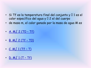• Si Tf es la temperatura final del conjunto y 1 es el
calor específico del agua y  el del cuerpo
2
• de masa m, el calor ganado por la masa de agua M es
• A. M∫ 2 (T0 – Tf)
• B. M∫ 2 (Tf – T0)
• C. M∫ 1 (Tf – T)
• D. M∫ 1 (T – Tf)

 