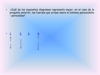 •

¿Cuál de los siguientes diagramas representa mejor, en el caso de la
pregunta anterior, las fuerzas que actúan sobre el sistema paracaidista
- paracaídas?

•

1.

2.

3.

4.

 