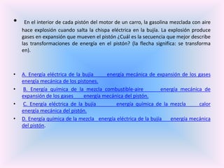 •

•

•
•
•

En el interior de cada pistón del motor de un carro, la gasolina mezclada con aire
hace explosión cuando salta la chispa eléctrica en la bujía. La explosión produce
gases en expansión que mueven el pistón ¿Cuál es la secuencia que mejor describe
las transformaciones de energía en el pistón? (la flecha significa: se transforma
en).

A. Energía eléctrica de la bujía
energía mecánica de expansión de los gases
energía mecánica de los pistones.
B. Energía química de la mezcla combustible-aire
energía mecánica de
expansión de los gases
energía mecánica del pistón.
C. Energía eléctrica de la bujía
energía química de la mezcla
calor
energía mecánica del pistón.
D. Energía química de la mezcla energía eléctrica de la bujía
energía mecánica
del pistón.

 