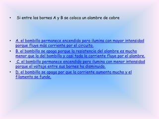 •

Si entre los bornes A y B se coloca un alambre de cobre

•

A. el bombillo permanece encendido pero ilumina con mayor intensidad
porque fluye más corriente por el circuito.
B. el bombillo se apaga porque la resistencia del alambre es mucho
menor que la del bombillo y casi toda la corriente fluye por el alambre.
C. el bombillo permanece encendido pero ilumina con menor intensidad
porque el voltaje entre sus bornes ha disminuido.
D. el bombillo se apaga por que la corriente aumenta mucho y el
filamento se funde.

•
•
•

 