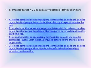 •

Si entre los bornes A y B se coloca otro bombillo idéntico al primero

•

A. los dos bombillos se encienden pero la intensidad de cada uno de ellos
baja a la mitad porque la corriente tiene ahora que repartirse entre los
dos.
B. los dos bombillos se encienden pero la intensidad de cada uno de ellos
baja a la mitad porque la potencia liberada por la batería debe alimentar
dos bombillos.
C. los dos bombillos se encienden y la intensidad de cada uno de ellos
permanece igual al valor inicial I porque la batería libera ahora el doble
de potencia.
D. los dos bombillos se encienden pero la intensidad de cada uno de ellos
baja a la mitad porque el voltaje de la batería debe dividirse ahora
entre los dos bombillos.

•

•

•

 