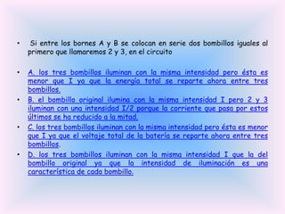 •

Si entre los bornes A y B se colocan en serie dos bombillos iguales al
primero que llamaremos 2 y 3, en el circuito

•

A. los tres bombillos iluminan con la misma intensidad pero ésta es
menor que I ya que la energía total se reparte ahora entre tres
bombillos.
B. el bombillo original ilumina con la misma intensidad I pero 2 y 3
iluminan con una intensidad I/2 porque la corriente que pasa por estos
últimos se ha reducido a la mitad.
C. los tres bombillos iluminan con la misma intensidad pero ésta es menor
que I ya que el voltaje total de la batería se reparte ahora entre tres
bombillos.
D. los tres bombillos iluminan con la misma intensidad I que la del
bombillo original ya que la intensidad de iluminación es una
característica de cada bombillo.

•

•

•

 