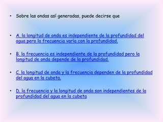 • Sobre las ondas así generadas, puede decirse que

• A. la longitud de onda es independiente de la profundidad del
agua pero la frecuencia varía con la profundidad.

• B. la frecuencia es independiente de la profundidad pero la
longitud de onda depende de la profundidad.
• C. la longitud de onda y la frecuencia dependen de la profundidad
del agua en la cubeta.
• D. la frecuencia y la longitud de onda son independientes de la
profundidad del agua en la cubeta

 