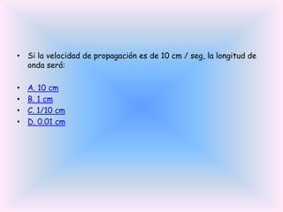 • Si la velocidad de propagación es de 10 cm / seg, la longitud de
onda será:
•
•
•
•

A. 10 cm
B. 1 cm
C. 1/10 cm
D. 0.01 cm

 