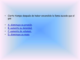 • Cierto tiempo después de haber encendido la llama sucede que el
gas
•
•
•
•

A. disminuye su presión.
B. aumenta su densidad.
C. aumenta de volumen.
D. disminuye su masa.

 