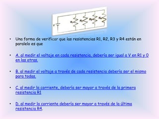 •

Una forma de verificar que las resistencias R1, R2, R3 y R4 están en
paralelo es que

•

A. al medir el voltaje en cada resistencia, debería ser igual a V en R1 y 0
en las otras.

•

B. al medir el voltaje a través de cada resistencia debería ser el mismo
para todas.

•

C. al medir la corriente, debería ser mayor a través de la primera
resistencia R1

•

D. al medir la corriente debería ser mayor a través de la última
resistencia R4.

 