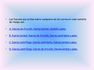 •

Las fuerzas que actúan sobre cualquiera de los carros en cada instante
de tiempo son

•

A. fuerza de fricción, fuerza normal, tensión y peso.

•

B. fuerza normal, fuerza de fricción, fuerza centrípeta y peso.

•

C. fuerza centrífuga, fuerza centrípeta, fuerza normal y peso.

•

D. fuerza centrífuga, fuerza de fricción, fuerza normal y peso.

 