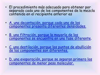 • El procedimiento más adecuado para obtener por
separado cada uno de los componentes de la mezcla
contenida en el recipiente anterior es
• A. una decantación, porque cada uno de los
componentes presenta diferentes densidades.
• B. una filtración, porque la mayoría de los
componentes se encuentra en una fase diferente.
• C. una destilación, porque los puntos de ebullición
de los componentes son diferentes.
• D. una evaporación, porque se separan primero los
componentes de menor peso molecular.

 