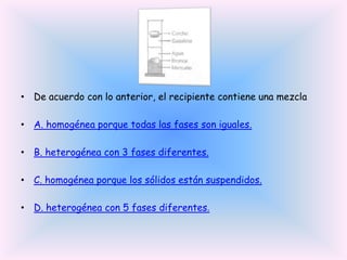 • De acuerdo con lo anterior, el recipiente contiene una mezcla
• A. homogénea porque todas las fases son iguales.
• B. heterogénea con 3 fases diferentes.
• C. homogénea porque los sólidos están suspendidos.
• D. heterogénea con 5 fases diferentes.

 